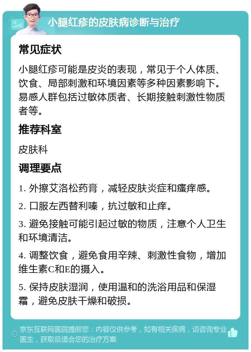 小腿红疹的皮肤病诊断与治疗 常见症状 小腿红疹可能是皮炎的表现，常见于个人体质、饮食、局部刺激和环境因素等多种因素影响下。易感人群包括过敏体质者、长期接触刺激性物质者等。 推荐科室 皮肤科 调理要点 1. 外擦艾洛松药膏，减轻皮肤炎症和瘙痒感。 2. 口服左西替利嗪，抗过敏和止痒。 3. 避免接触可能引起过敏的物质，注意个人卫生和环境清洁。 4. 调整饮食，避免食用辛辣、刺激性食物，增加维生素C和E的摄入。 5. 保持皮肤湿润，使用温和的洗浴用品和保湿霜，避免皮肤干燥和破损。