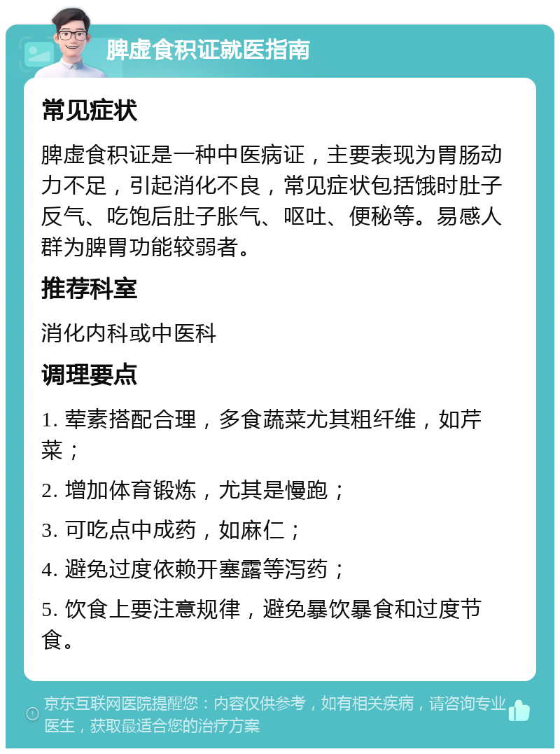 脾虚食积证就医指南 常见症状 脾虚食积证是一种中医病证，主要表现为胃肠动力不足，引起消化不良，常见症状包括饿时肚子反气、吃饱后肚子胀气、呕吐、便秘等。易感人群为脾胃功能较弱者。 推荐科室 消化内科或中医科 调理要点 1. 荤素搭配合理，多食蔬菜尤其粗纤维，如芹菜； 2. 增加体育锻炼，尤其是慢跑； 3. 可吃点中成药，如麻仁； 4. 避免过度依赖开塞露等泻药； 5. 饮食上要注意规律，避免暴饮暴食和过度节食。