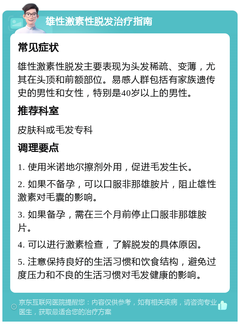 雄性激素性脱发治疗指南 常见症状 雄性激素性脱发主要表现为头发稀疏、变薄，尤其在头顶和前额部位。易感人群包括有家族遗传史的男性和女性，特别是40岁以上的男性。 推荐科室 皮肤科或毛发专科 调理要点 1. 使用米诺地尔擦剂外用，促进毛发生长。 2. 如果不备孕，可以口服非那雄胺片，阻止雄性激素对毛囊的影响。 3. 如果备孕，需在三个月前停止口服非那雄胺片。 4. 可以进行激素检查，了解脱发的具体原因。 5. 注意保持良好的生活习惯和饮食结构，避免过度压力和不良的生活习惯对毛发健康的影响。