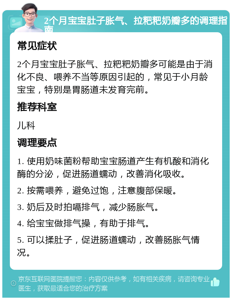 2个月宝宝肚子胀气、拉粑粑奶瓣多的调理指南 常见症状 2个月宝宝肚子胀气、拉粑粑奶瓣多可能是由于消化不良、喂养不当等原因引起的，常见于小月龄宝宝，特别是胃肠道未发育完前。 推荐科室 儿科 调理要点 1. 使用奶味菌粉帮助宝宝肠道产生有机酸和消化酶的分泌，促进肠道蠕动，改善消化吸收。 2. 按需喂养，避免过饱，注意腹部保暖。 3. 奶后及时拍嗝排气，减少肠胀气。 4. 给宝宝做排气操，有助于排气。 5. 可以揉肚子，促进肠道蠕动，改善肠胀气情况。