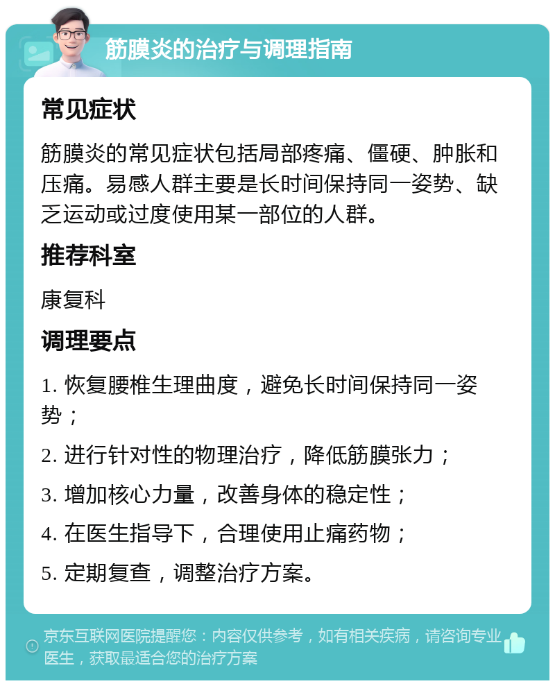 筋膜炎的治疗与调理指南 常见症状 筋膜炎的常见症状包括局部疼痛、僵硬、肿胀和压痛。易感人群主要是长时间保持同一姿势、缺乏运动或过度使用某一部位的人群。 推荐科室 康复科 调理要点 1. 恢复腰椎生理曲度，避免长时间保持同一姿势； 2. 进行针对性的物理治疗，降低筋膜张力； 3. 增加核心力量，改善身体的稳定性； 4. 在医生指导下，合理使用止痛药物； 5. 定期复查，调整治疗方案。