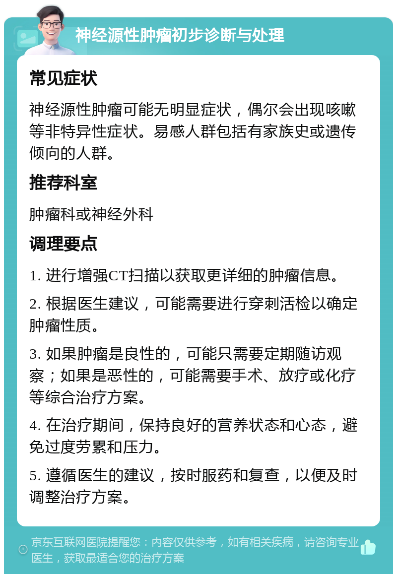 神经源性肿瘤初步诊断与处理 常见症状 神经源性肿瘤可能无明显症状，偶尔会出现咳嗽等非特异性症状。易感人群包括有家族史或遗传倾向的人群。 推荐科室 肿瘤科或神经外科 调理要点 1. 进行增强CT扫描以获取更详细的肿瘤信息。 2. 根据医生建议，可能需要进行穿刺活检以确定肿瘤性质。 3. 如果肿瘤是良性的，可能只需要定期随访观察；如果是恶性的，可能需要手术、放疗或化疗等综合治疗方案。 4. 在治疗期间，保持良好的营养状态和心态，避免过度劳累和压力。 5. 遵循医生的建议，按时服药和复查，以便及时调整治疗方案。