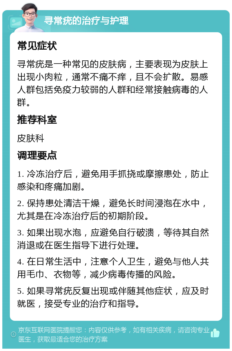 寻常疣的治疗与护理 常见症状 寻常疣是一种常见的皮肤病，主要表现为皮肤上出现小肉粒，通常不痛不痒，且不会扩散。易感人群包括免疫力较弱的人群和经常接触病毒的人群。 推荐科室 皮肤科 调理要点 1. 冷冻治疗后，避免用手抓挠或摩擦患处，防止感染和疼痛加剧。 2. 保持患处清洁干燥，避免长时间浸泡在水中，尤其是在冷冻治疗后的初期阶段。 3. 如果出现水泡，应避免自行破溃，等待其自然消退或在医生指导下进行处理。 4. 在日常生活中，注意个人卫生，避免与他人共用毛巾、衣物等，减少病毒传播的风险。 5. 如果寻常疣反复出现或伴随其他症状，应及时就医，接受专业的治疗和指导。