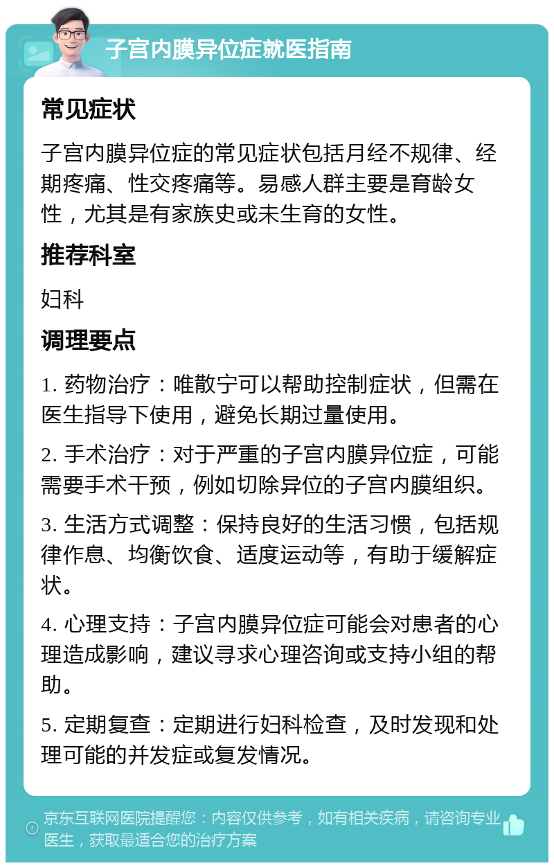 子宫内膜异位症就医指南 常见症状 子宫内膜异位症的常见症状包括月经不规律、经期疼痛、性交疼痛等。易感人群主要是育龄女性，尤其是有家族史或未生育的女性。 推荐科室 妇科 调理要点 1. 药物治疗：唯散宁可以帮助控制症状，但需在医生指导下使用，避免长期过量使用。 2. 手术治疗：对于严重的子宫内膜异位症，可能需要手术干预，例如切除异位的子宫内膜组织。 3. 生活方式调整：保持良好的生活习惯，包括规律作息、均衡饮食、适度运动等，有助于缓解症状。 4. 心理支持：子宫内膜异位症可能会对患者的心理造成影响，建议寻求心理咨询或支持小组的帮助。 5. 定期复查：定期进行妇科检查，及时发现和处理可能的并发症或复发情况。