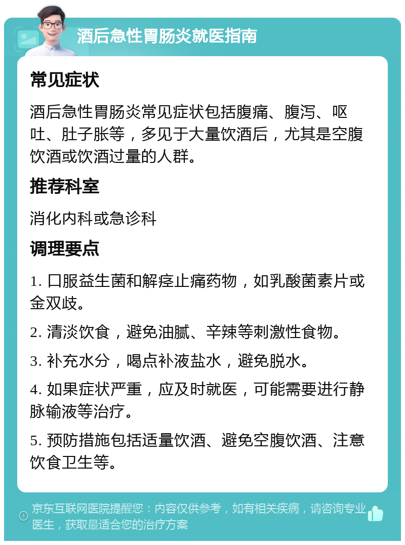 酒后急性胃肠炎就医指南 常见症状 酒后急性胃肠炎常见症状包括腹痛、腹泻、呕吐、肚子胀等，多见于大量饮酒后，尤其是空腹饮酒或饮酒过量的人群。 推荐科室 消化内科或急诊科 调理要点 1. 口服益生菌和解痉止痛药物，如乳酸菌素片或金双歧。 2. 清淡饮食，避免油腻、辛辣等刺激性食物。 3. 补充水分，喝点补液盐水，避免脱水。 4. 如果症状严重，应及时就医，可能需要进行静脉输液等治疗。 5. 预防措施包括适量饮酒、避免空腹饮酒、注意饮食卫生等。