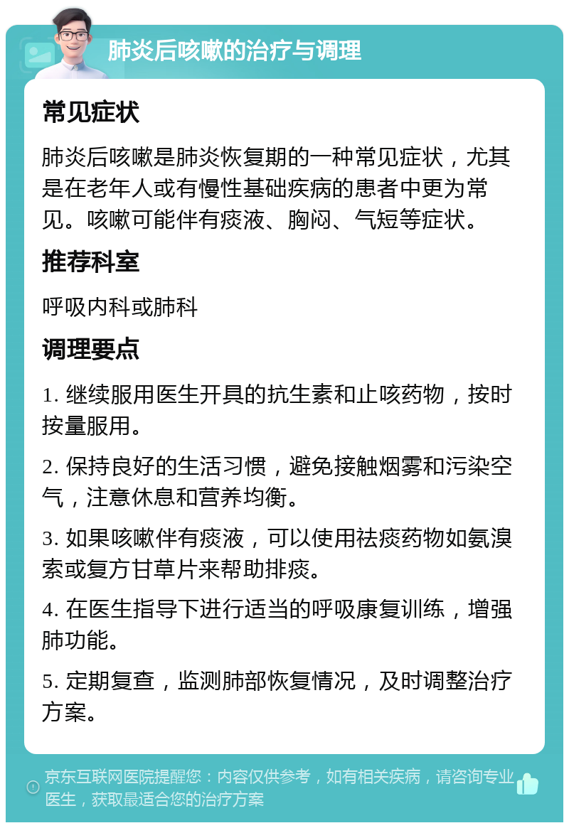 肺炎后咳嗽的治疗与调理 常见症状 肺炎后咳嗽是肺炎恢复期的一种常见症状，尤其是在老年人或有慢性基础疾病的患者中更为常见。咳嗽可能伴有痰液、胸闷、气短等症状。 推荐科室 呼吸内科或肺科 调理要点 1. 继续服用医生开具的抗生素和止咳药物，按时按量服用。 2. 保持良好的生活习惯，避免接触烟雾和污染空气，注意休息和营养均衡。 3. 如果咳嗽伴有痰液，可以使用祛痰药物如氨溴索或复方甘草片来帮助排痰。 4. 在医生指导下进行适当的呼吸康复训练，增强肺功能。 5. 定期复查，监测肺部恢复情况，及时调整治疗方案。