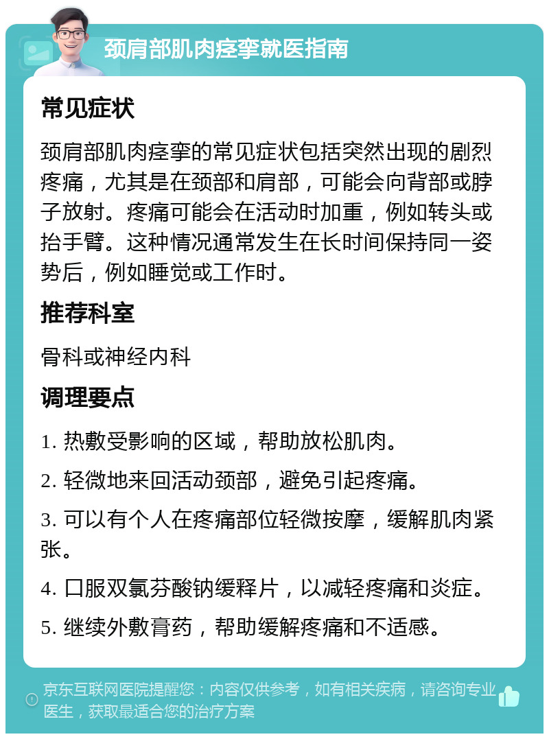 颈肩部肌肉痉挛就医指南 常见症状 颈肩部肌肉痉挛的常见症状包括突然出现的剧烈疼痛，尤其是在颈部和肩部，可能会向背部或脖子放射。疼痛可能会在活动时加重，例如转头或抬手臂。这种情况通常发生在长时间保持同一姿势后，例如睡觉或工作时。 推荐科室 骨科或神经内科 调理要点 1. 热敷受影响的区域，帮助放松肌肉。 2. 轻微地来回活动颈部，避免引起疼痛。 3. 可以有个人在疼痛部位轻微按摩，缓解肌肉紧张。 4. 口服双氯芬酸钠缓释片，以减轻疼痛和炎症。 5. 继续外敷膏药，帮助缓解疼痛和不适感。