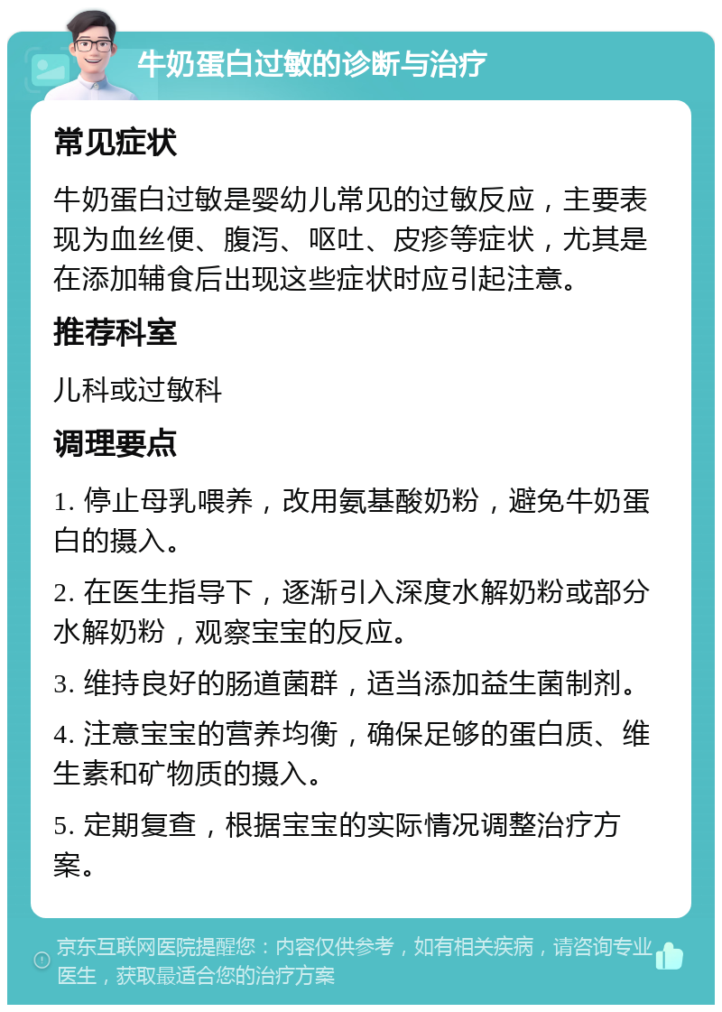 牛奶蛋白过敏的诊断与治疗 常见症状 牛奶蛋白过敏是婴幼儿常见的过敏反应，主要表现为血丝便、腹泻、呕吐、皮疹等症状，尤其是在添加辅食后出现这些症状时应引起注意。 推荐科室 儿科或过敏科 调理要点 1. 停止母乳喂养，改用氨基酸奶粉，避免牛奶蛋白的摄入。 2. 在医生指导下，逐渐引入深度水解奶粉或部分水解奶粉，观察宝宝的反应。 3. 维持良好的肠道菌群，适当添加益生菌制剂。 4. 注意宝宝的营养均衡，确保足够的蛋白质、维生素和矿物质的摄入。 5. 定期复查，根据宝宝的实际情况调整治疗方案。