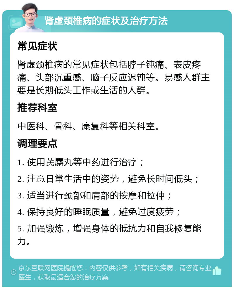 肾虚颈椎病的症状及治疗方法 常见症状 肾虚颈椎病的常见症状包括脖子钝痛、表皮疼痛、头部沉重感、脑子反应迟钝等。易感人群主要是长期低头工作或生活的人群。 推荐科室 中医科、骨科、康复科等相关科室。 调理要点 1. 使用芪麝丸等中药进行治疗； 2. 注意日常生活中的姿势，避免长时间低头； 3. 适当进行颈部和肩部的按摩和拉伸； 4. 保持良好的睡眠质量，避免过度疲劳； 5. 加强锻炼，增强身体的抵抗力和自我修复能力。