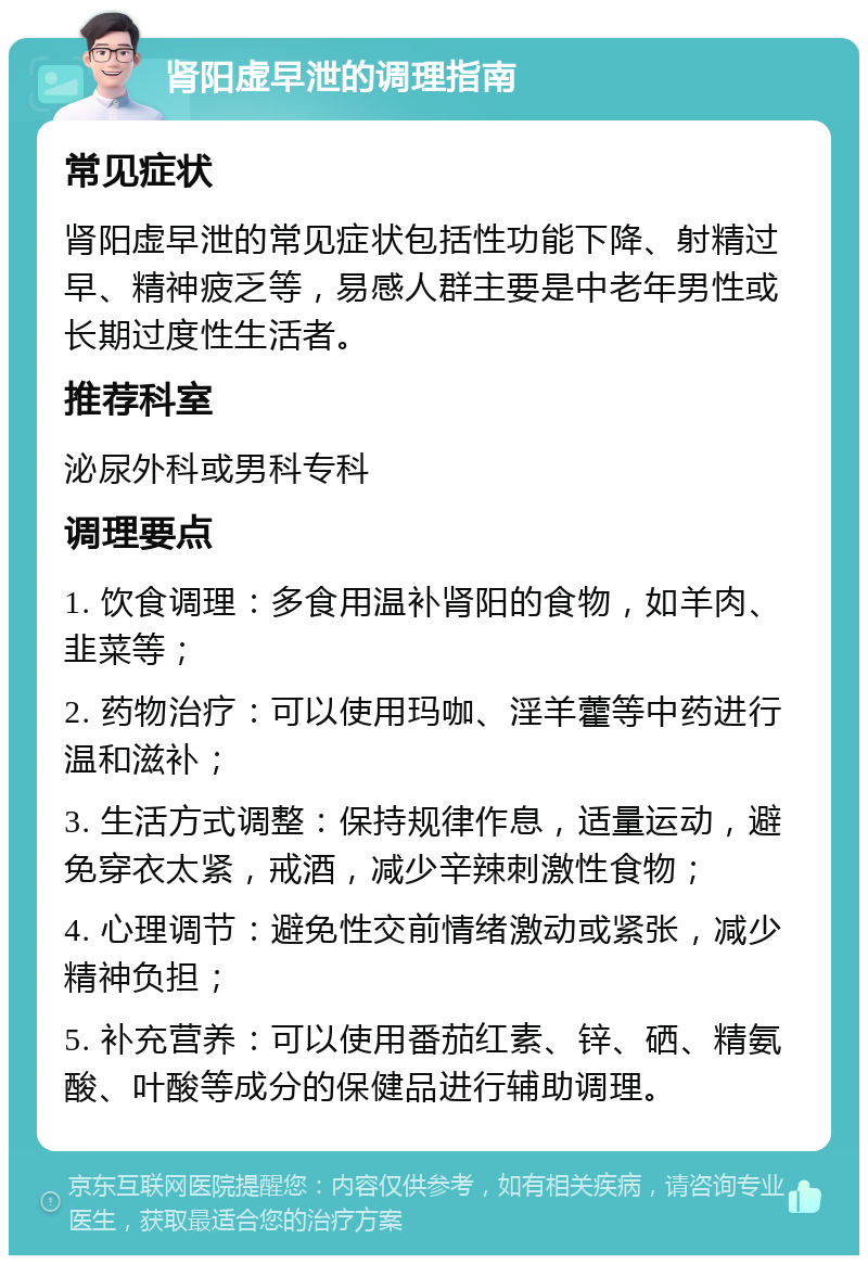 肾阳虚早泄的调理指南 常见症状 肾阳虚早泄的常见症状包括性功能下降、射精过早、精神疲乏等，易感人群主要是中老年男性或长期过度性生活者。 推荐科室 泌尿外科或男科专科 调理要点 1. 饮食调理：多食用温补肾阳的食物，如羊肉、韭菜等； 2. 药物治疗：可以使用玛咖、淫羊藿等中药进行温和滋补； 3. 生活方式调整：保持规律作息，适量运动，避免穿衣太紧，戒酒，减少辛辣刺激性食物； 4. 心理调节：避免性交前情绪激动或紧张，减少精神负担； 5. 补充营养：可以使用番茄红素、锌、硒、精氨酸、叶酸等成分的保健品进行辅助调理。