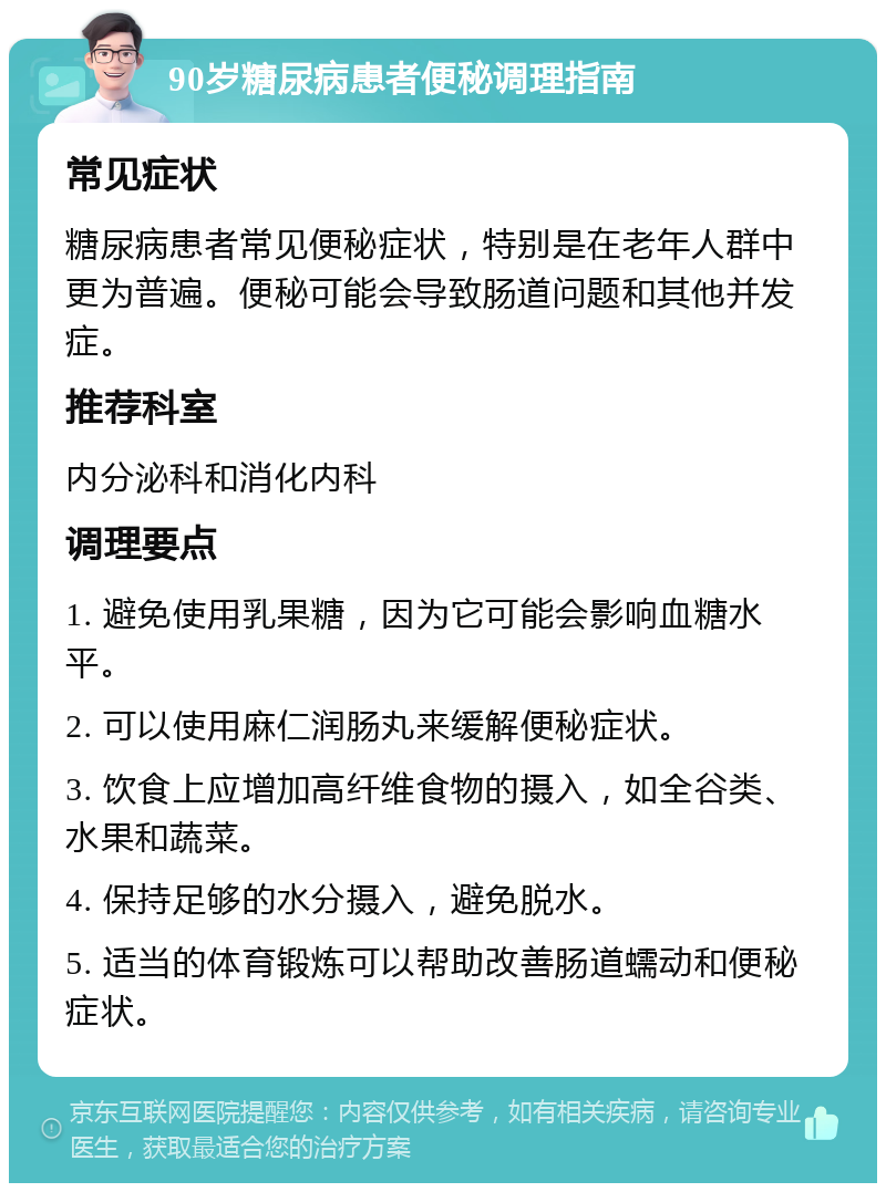 90岁糖尿病患者便秘调理指南 常见症状 糖尿病患者常见便秘症状，特别是在老年人群中更为普遍。便秘可能会导致肠道问题和其他并发症。 推荐科室 内分泌科和消化内科 调理要点 1. 避免使用乳果糖，因为它可能会影响血糖水平。 2. 可以使用麻仁润肠丸来缓解便秘症状。 3. 饮食上应增加高纤维食物的摄入，如全谷类、水果和蔬菜。 4. 保持足够的水分摄入，避免脱水。 5. 适当的体育锻炼可以帮助改善肠道蠕动和便秘症状。