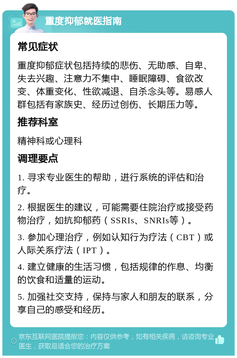 重度抑郁就医指南 常见症状 重度抑郁症状包括持续的悲伤、无助感、自卑、失去兴趣、注意力不集中、睡眠障碍、食欲改变、体重变化、性欲减退、自杀念头等。易感人群包括有家族史、经历过创伤、长期压力等。 推荐科室 精神科或心理科 调理要点 1. 寻求专业医生的帮助，进行系统的评估和治疗。 2. 根据医生的建议，可能需要住院治疗或接受药物治疗，如抗抑郁药（SSRIs、SNRIs等）。 3. 参加心理治疗，例如认知行为疗法（CBT）或人际关系疗法（IPT）。 4. 建立健康的生活习惯，包括规律的作息、均衡的饮食和适量的运动。 5. 加强社交支持，保持与家人和朋友的联系，分享自己的感受和经历。