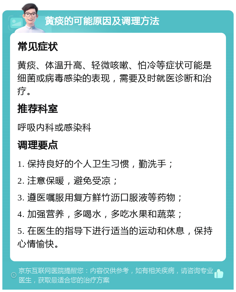 黄痰的可能原因及调理方法 常见症状 黄痰、体温升高、轻微咳嗽、怕冷等症状可能是细菌或病毒感染的表现，需要及时就医诊断和治疗。 推荐科室 呼吸内科或感染科 调理要点 1. 保持良好的个人卫生习惯，勤洗手； 2. 注意保暖，避免受凉； 3. 遵医嘱服用复方鲜竹沥口服液等药物； 4. 加强营养，多喝水，多吃水果和蔬菜； 5. 在医生的指导下进行适当的运动和休息，保持心情愉快。