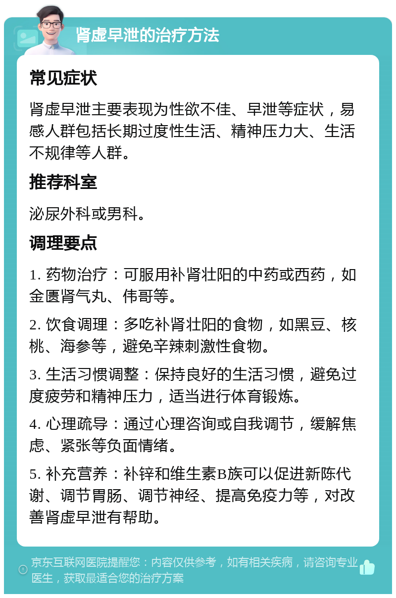 肾虚早泄的治疗方法 常见症状 肾虚早泄主要表现为性欲不佳、早泄等症状，易感人群包括长期过度性生活、精神压力大、生活不规律等人群。 推荐科室 泌尿外科或男科。 调理要点 1. 药物治疗：可服用补肾壮阳的中药或西药，如金匮肾气丸、伟哥等。 2. 饮食调理：多吃补肾壮阳的食物，如黑豆、核桃、海参等，避免辛辣刺激性食物。 3. 生活习惯调整：保持良好的生活习惯，避免过度疲劳和精神压力，适当进行体育锻炼。 4. 心理疏导：通过心理咨询或自我调节，缓解焦虑、紧张等负面情绪。 5. 补充营养：补锌和维生素B族可以促进新陈代谢、调节胃肠、调节神经、提高免疫力等，对改善肾虚早泄有帮助。