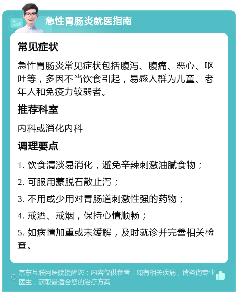 急性胃肠炎就医指南 常见症状 急性胃肠炎常见症状包括腹泻、腹痛、恶心、呕吐等，多因不当饮食引起，易感人群为儿童、老年人和免疫力较弱者。 推荐科室 内科或消化内科 调理要点 1. 饮食清淡易消化，避免辛辣刺激油腻食物； 2. 可服用蒙脱石散止泻； 3. 不用或少用对胃肠道刺激性强的药物； 4. 戒酒、戒烟，保持心情顺畅； 5. 如病情加重或未缓解，及时就诊并完善相关检查。