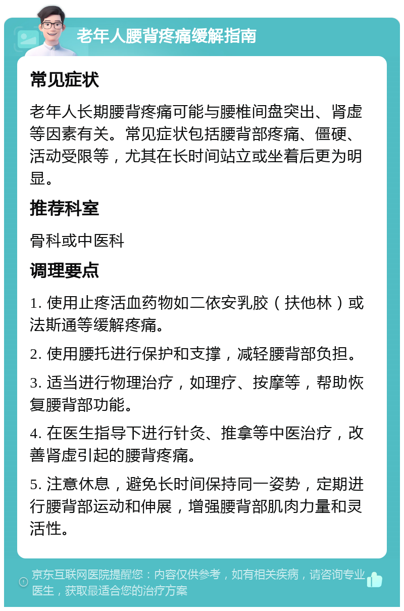 老年人腰背疼痛缓解指南 常见症状 老年人长期腰背疼痛可能与腰椎间盘突出、肾虚等因素有关。常见症状包括腰背部疼痛、僵硬、活动受限等，尤其在长时间站立或坐着后更为明显。 推荐科室 骨科或中医科 调理要点 1. 使用止疼活血药物如二依安乳胶（扶他林）或法斯通等缓解疼痛。 2. 使用腰托进行保护和支撑，减轻腰背部负担。 3. 适当进行物理治疗，如理疗、按摩等，帮助恢复腰背部功能。 4. 在医生指导下进行针灸、推拿等中医治疗，改善肾虚引起的腰背疼痛。 5. 注意休息，避免长时间保持同一姿势，定期进行腰背部运动和伸展，增强腰背部肌肉力量和灵活性。