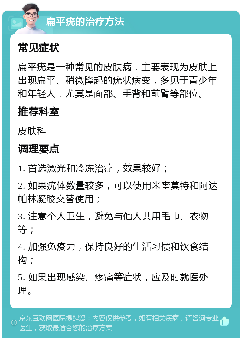 扁平疣的治疗方法 常见症状 扁平疣是一种常见的皮肤病，主要表现为皮肤上出现扁平、稍微隆起的疣状病变，多见于青少年和年轻人，尤其是面部、手背和前臂等部位。 推荐科室 皮肤科 调理要点 1. 首选激光和冷冻治疗，效果较好； 2. 如果疣体数量较多，可以使用米奎莫特和阿达帕林凝胶交替使用； 3. 注意个人卫生，避免与他人共用毛巾、衣物等； 4. 加强免疫力，保持良好的生活习惯和饮食结构； 5. 如果出现感染、疼痛等症状，应及时就医处理。