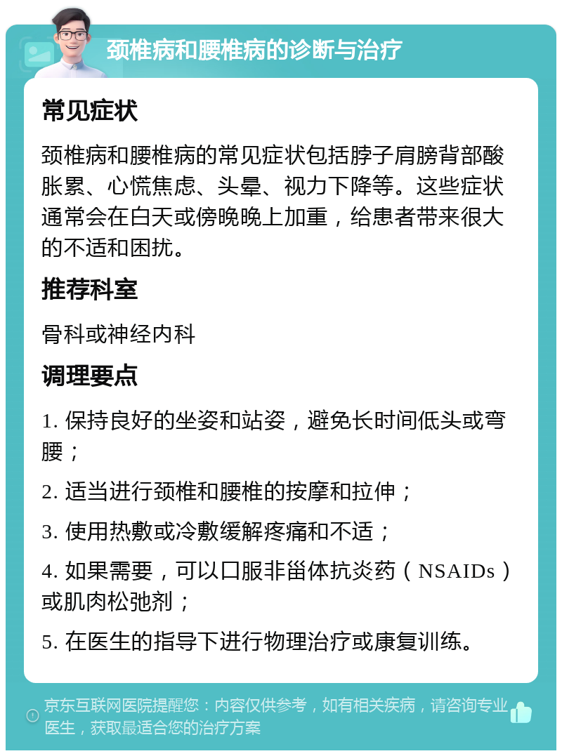 颈椎病和腰椎病的诊断与治疗 常见症状 颈椎病和腰椎病的常见症状包括脖子肩膀背部酸胀累、心慌焦虑、头晕、视力下降等。这些症状通常会在白天或傍晚晚上加重，给患者带来很大的不适和困扰。 推荐科室 骨科或神经内科 调理要点 1. 保持良好的坐姿和站姿，避免长时间低头或弯腰； 2. 适当进行颈椎和腰椎的按摩和拉伸； 3. 使用热敷或冷敷缓解疼痛和不适； 4. 如果需要，可以口服非甾体抗炎药（NSAIDs）或肌肉松弛剂； 5. 在医生的指导下进行物理治疗或康复训练。