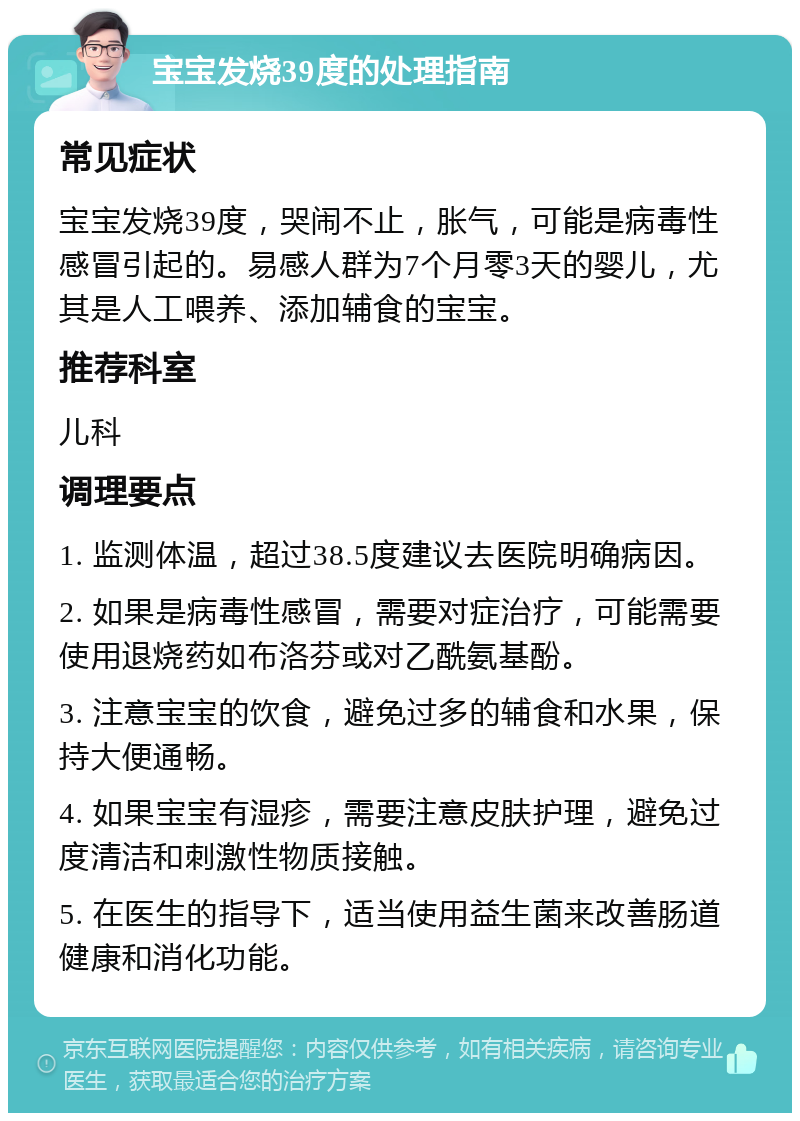 宝宝发烧39度的处理指南 常见症状 宝宝发烧39度，哭闹不止，胀气，可能是病毒性感冒引起的。易感人群为7个月零3天的婴儿，尤其是人工喂养、添加辅食的宝宝。 推荐科室 儿科 调理要点 1. 监测体温，超过38.5度建议去医院明确病因。 2. 如果是病毒性感冒，需要对症治疗，可能需要使用退烧药如布洛芬或对乙酰氨基酚。 3. 注意宝宝的饮食，避免过多的辅食和水果，保持大便通畅。 4. 如果宝宝有湿疹，需要注意皮肤护理，避免过度清洁和刺激性物质接触。 5. 在医生的指导下，适当使用益生菌来改善肠道健康和消化功能。