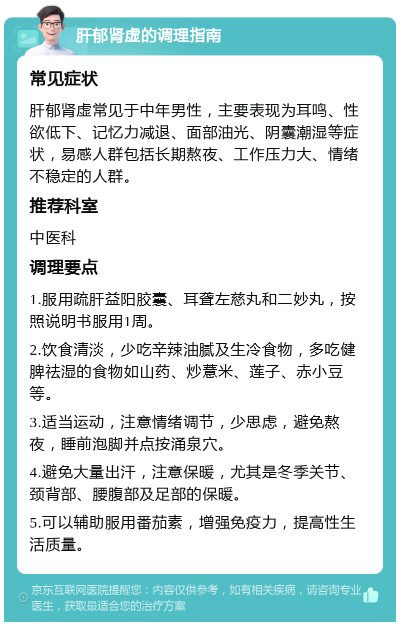 肝郁肾虚的调理指南 常见症状 肝郁肾虚常见于中年男性，主要表现为耳鸣、性欲低下、记忆力减退、面部油光、阴囊潮湿等症状，易感人群包括长期熬夜、工作压力大、情绪不稳定的人群。 推荐科室 中医科 调理要点 1.服用疏肝益阳胶囊、耳聋左慈丸和二妙丸，按照说明书服用1周。 2.饮食清淡，少吃辛辣油腻及生冷食物，多吃健脾祛湿的食物如山药、炒薏米、莲子、赤小豆等。 3.适当运动，注意情绪调节，少思虑，避免熬夜，睡前泡脚并点按涌泉穴。 4.避免大量出汗，注意保暖，尤其是冬季关节、颈背部、腰腹部及足部的保暖。 5.可以辅助服用番茄素，增强免疫力，提高性生活质量。