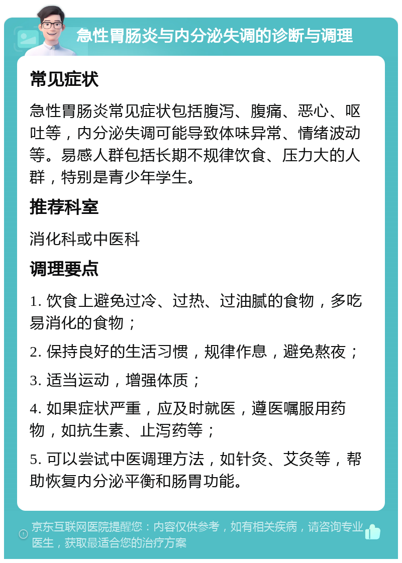 急性胃肠炎与内分泌失调的诊断与调理 常见症状 急性胃肠炎常见症状包括腹泻、腹痛、恶心、呕吐等，内分泌失调可能导致体味异常、情绪波动等。易感人群包括长期不规律饮食、压力大的人群，特别是青少年学生。 推荐科室 消化科或中医科 调理要点 1. 饮食上避免过冷、过热、过油腻的食物，多吃易消化的食物； 2. 保持良好的生活习惯，规律作息，避免熬夜； 3. 适当运动，增强体质； 4. 如果症状严重，应及时就医，遵医嘱服用药物，如抗生素、止泻药等； 5. 可以尝试中医调理方法，如针灸、艾灸等，帮助恢复内分泌平衡和肠胃功能。