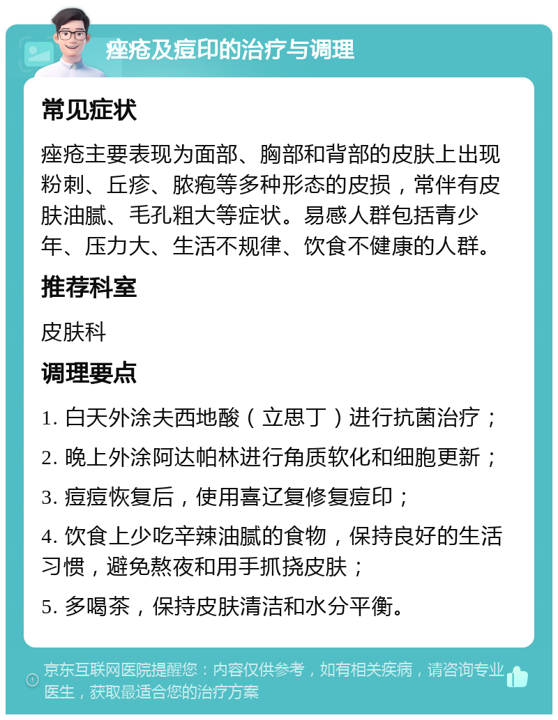 痤疮及痘印的治疗与调理 常见症状 痤疮主要表现为面部、胸部和背部的皮肤上出现粉刺、丘疹、脓疱等多种形态的皮损，常伴有皮肤油腻、毛孔粗大等症状。易感人群包括青少年、压力大、生活不规律、饮食不健康的人群。 推荐科室 皮肤科 调理要点 1. 白天外涂夫西地酸（立思丁）进行抗菌治疗； 2. 晚上外涂阿达帕林进行角质软化和细胞更新； 3. 痘痘恢复后，使用喜辽复修复痘印； 4. 饮食上少吃辛辣油腻的食物，保持良好的生活习惯，避免熬夜和用手抓挠皮肤； 5. 多喝茶，保持皮肤清洁和水分平衡。