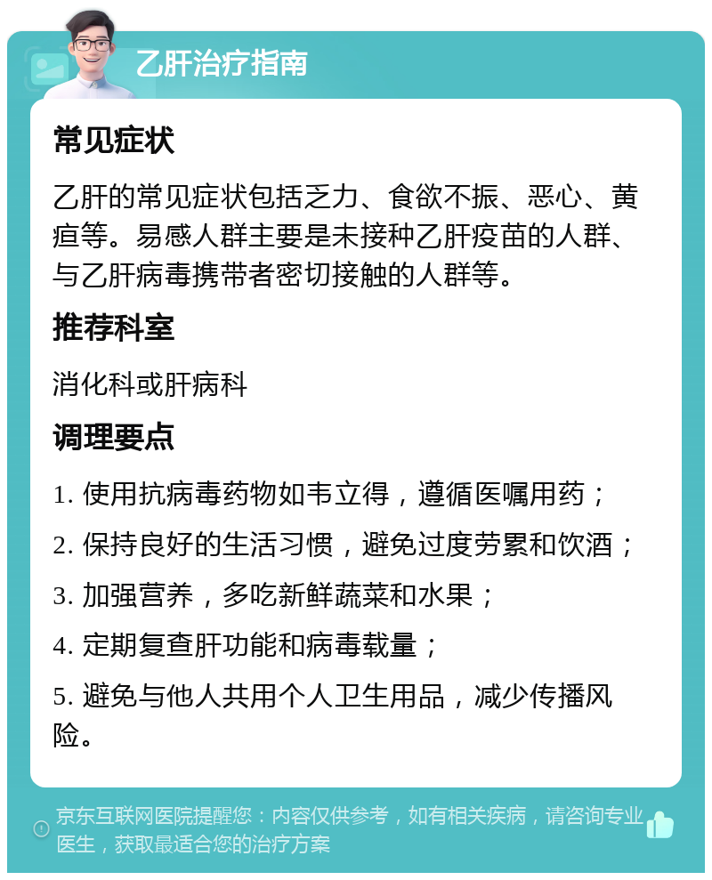 乙肝治疗指南 常见症状 乙肝的常见症状包括乏力、食欲不振、恶心、黄疸等。易感人群主要是未接种乙肝疫苗的人群、与乙肝病毒携带者密切接触的人群等。 推荐科室 消化科或肝病科 调理要点 1. 使用抗病毒药物如韦立得，遵循医嘱用药； 2. 保持良好的生活习惯，避免过度劳累和饮酒； 3. 加强营养，多吃新鲜蔬菜和水果； 4. 定期复查肝功能和病毒载量； 5. 避免与他人共用个人卫生用品，减少传播风险。