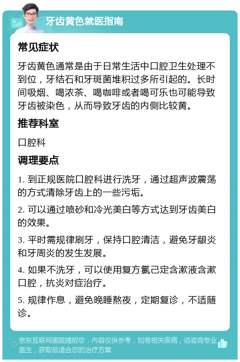 牙齿黄色就医指南 常见症状 牙齿黄色通常是由于日常生活中口腔卫生处理不到位，牙结石和牙斑菌堆积过多所引起的。长时间吸烟、喝浓茶、喝咖啡或者喝可乐也可能导致牙齿被染色，从而导致牙齿的内侧比较黄。 推荐科室 口腔科 调理要点 1. 到正规医院口腔科进行洗牙，通过超声波震荡的方式清除牙齿上的一些污垢。 2. 可以通过喷砂和冷光美白等方式达到牙齿美白的效果。 3. 平时需规律刷牙，保持口腔清洁，避免牙龈炎和牙周炎的发生发展。 4. 如果不洗牙，可以使用复方氯己定含漱液含漱口腔，抗炎对症治疗。 5. 规律作息，避免晚睡熬夜，定期复诊，不适随诊。