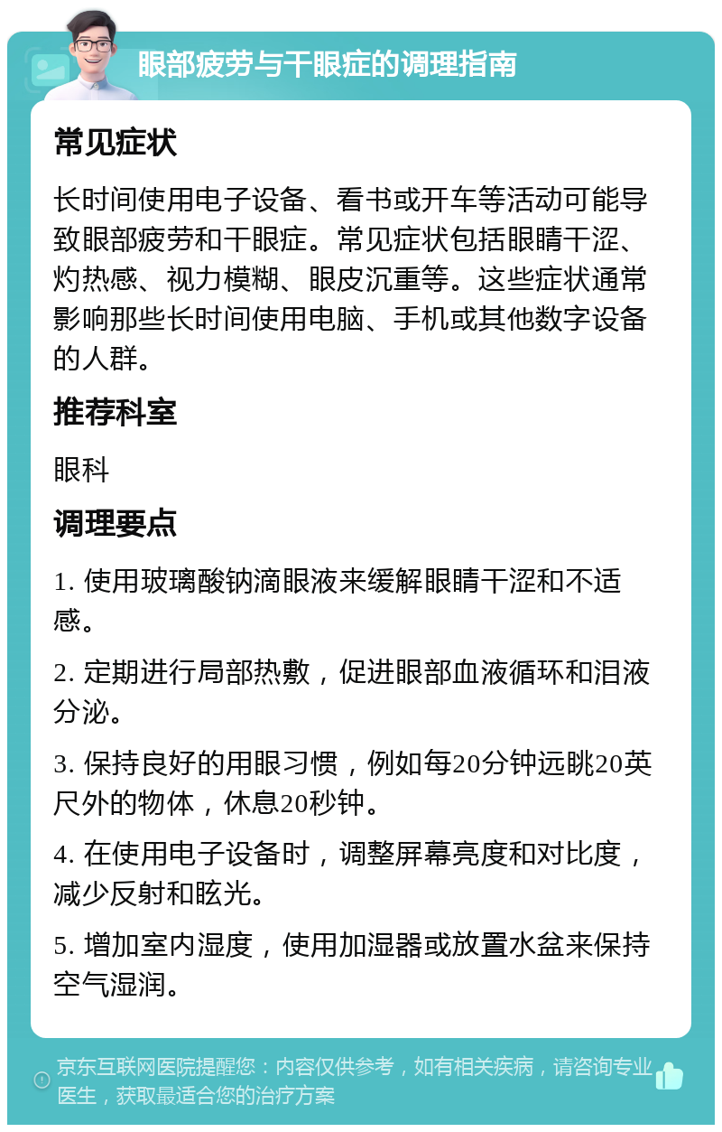 眼部疲劳与干眼症的调理指南 常见症状 长时间使用电子设备、看书或开车等活动可能导致眼部疲劳和干眼症。常见症状包括眼睛干涩、灼热感、视力模糊、眼皮沉重等。这些症状通常影响那些长时间使用电脑、手机或其他数字设备的人群。 推荐科室 眼科 调理要点 1. 使用玻璃酸钠滴眼液来缓解眼睛干涩和不适感。 2. 定期进行局部热敷，促进眼部血液循环和泪液分泌。 3. 保持良好的用眼习惯，例如每20分钟远眺20英尺外的物体，休息20秒钟。 4. 在使用电子设备时，调整屏幕亮度和对比度，减少反射和眩光。 5. 增加室内湿度，使用加湿器或放置水盆来保持空气湿润。