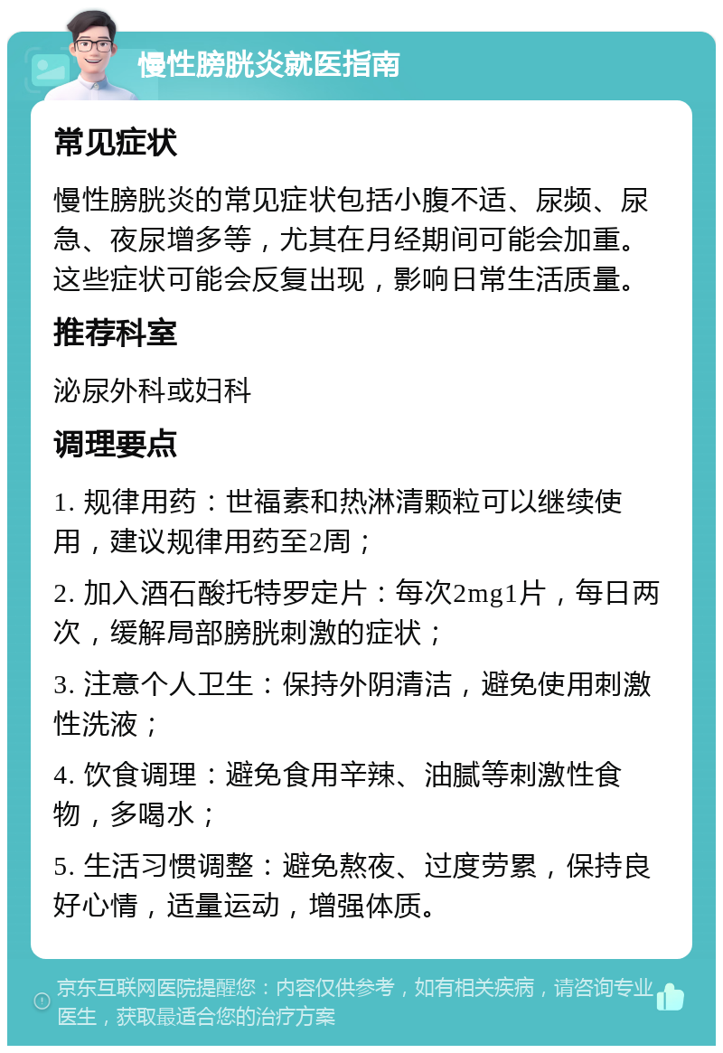 慢性膀胱炎就医指南 常见症状 慢性膀胱炎的常见症状包括小腹不适、尿频、尿急、夜尿增多等，尤其在月经期间可能会加重。这些症状可能会反复出现，影响日常生活质量。 推荐科室 泌尿外科或妇科 调理要点 1. 规律用药：世福素和热淋清颗粒可以继续使用，建议规律用药至2周； 2. 加入酒石酸托特罗定片：每次2mg1片，每日两次，缓解局部膀胱刺激的症状； 3. 注意个人卫生：保持外阴清洁，避免使用刺激性洗液； 4. 饮食调理：避免食用辛辣、油腻等刺激性食物，多喝水； 5. 生活习惯调整：避免熬夜、过度劳累，保持良好心情，适量运动，增强体质。