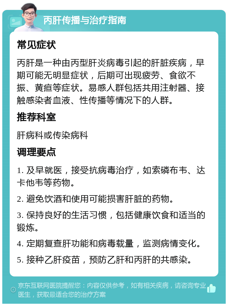 丙肝传播与治疗指南 常见症状 丙肝是一种由丙型肝炎病毒引起的肝脏疾病，早期可能无明显症状，后期可出现疲劳、食欲不振、黄疸等症状。易感人群包括共用注射器、接触感染者血液、性传播等情况下的人群。 推荐科室 肝病科或传染病科 调理要点 1. 及早就医，接受抗病毒治疗，如索磷布韦、达卡他韦等药物。 2. 避免饮酒和使用可能损害肝脏的药物。 3. 保持良好的生活习惯，包括健康饮食和适当的锻炼。 4. 定期复查肝功能和病毒载量，监测病情变化。 5. 接种乙肝疫苗，预防乙肝和丙肝的共感染。