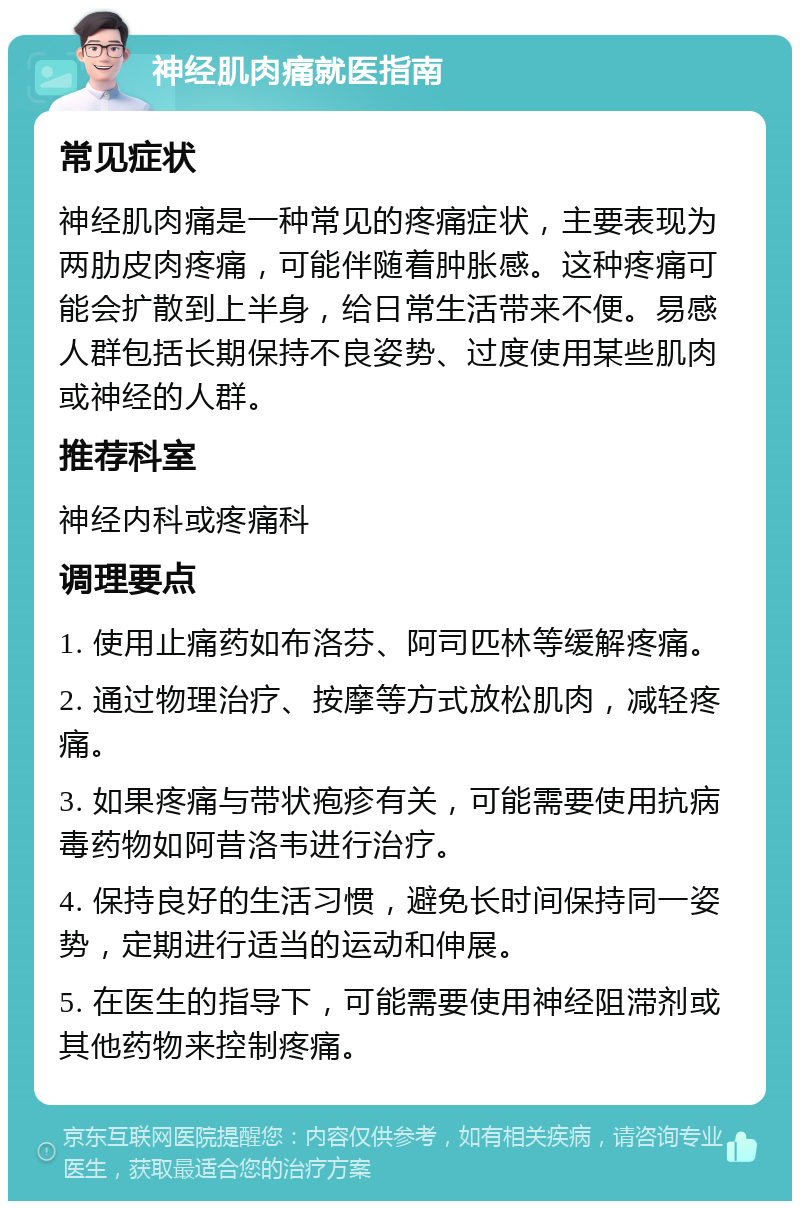 神经肌肉痛就医指南 常见症状 神经肌肉痛是一种常见的疼痛症状，主要表现为两肋皮肉疼痛，可能伴随着肿胀感。这种疼痛可能会扩散到上半身，给日常生活带来不便。易感人群包括长期保持不良姿势、过度使用某些肌肉或神经的人群。 推荐科室 神经内科或疼痛科 调理要点 1. 使用止痛药如布洛芬、阿司匹林等缓解疼痛。 2. 通过物理治疗、按摩等方式放松肌肉，减轻疼痛。 3. 如果疼痛与带状疱疹有关，可能需要使用抗病毒药物如阿昔洛韦进行治疗。 4. 保持良好的生活习惯，避免长时间保持同一姿势，定期进行适当的运动和伸展。 5. 在医生的指导下，可能需要使用神经阻滞剂或其他药物来控制疼痛。