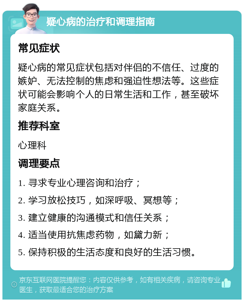 疑心病的治疗和调理指南 常见症状 疑心病的常见症状包括对伴侣的不信任、过度的嫉妒、无法控制的焦虑和强迫性想法等。这些症状可能会影响个人的日常生活和工作，甚至破坏家庭关系。 推荐科室 心理科 调理要点 1. 寻求专业心理咨询和治疗； 2. 学习放松技巧，如深呼吸、冥想等； 3. 建立健康的沟通模式和信任关系； 4. 适当使用抗焦虑药物，如黛力新； 5. 保持积极的生活态度和良好的生活习惯。