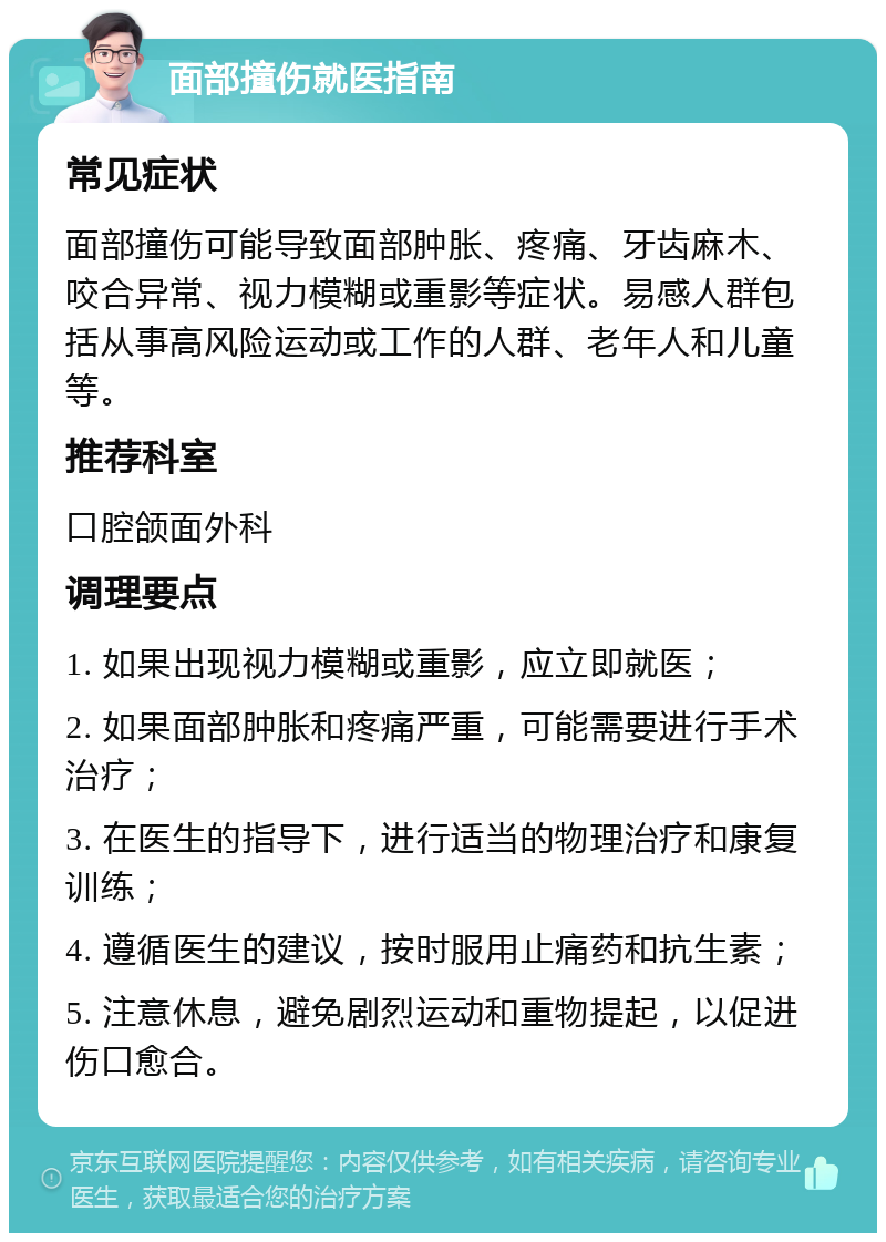 面部撞伤就医指南 常见症状 面部撞伤可能导致面部肿胀、疼痛、牙齿麻木、咬合异常、视力模糊或重影等症状。易感人群包括从事高风险运动或工作的人群、老年人和儿童等。 推荐科室 口腔颌面外科 调理要点 1. 如果出现视力模糊或重影，应立即就医； 2. 如果面部肿胀和疼痛严重，可能需要进行手术治疗； 3. 在医生的指导下，进行适当的物理治疗和康复训练； 4. 遵循医生的建议，按时服用止痛药和抗生素； 5. 注意休息，避免剧烈运动和重物提起，以促进伤口愈合。