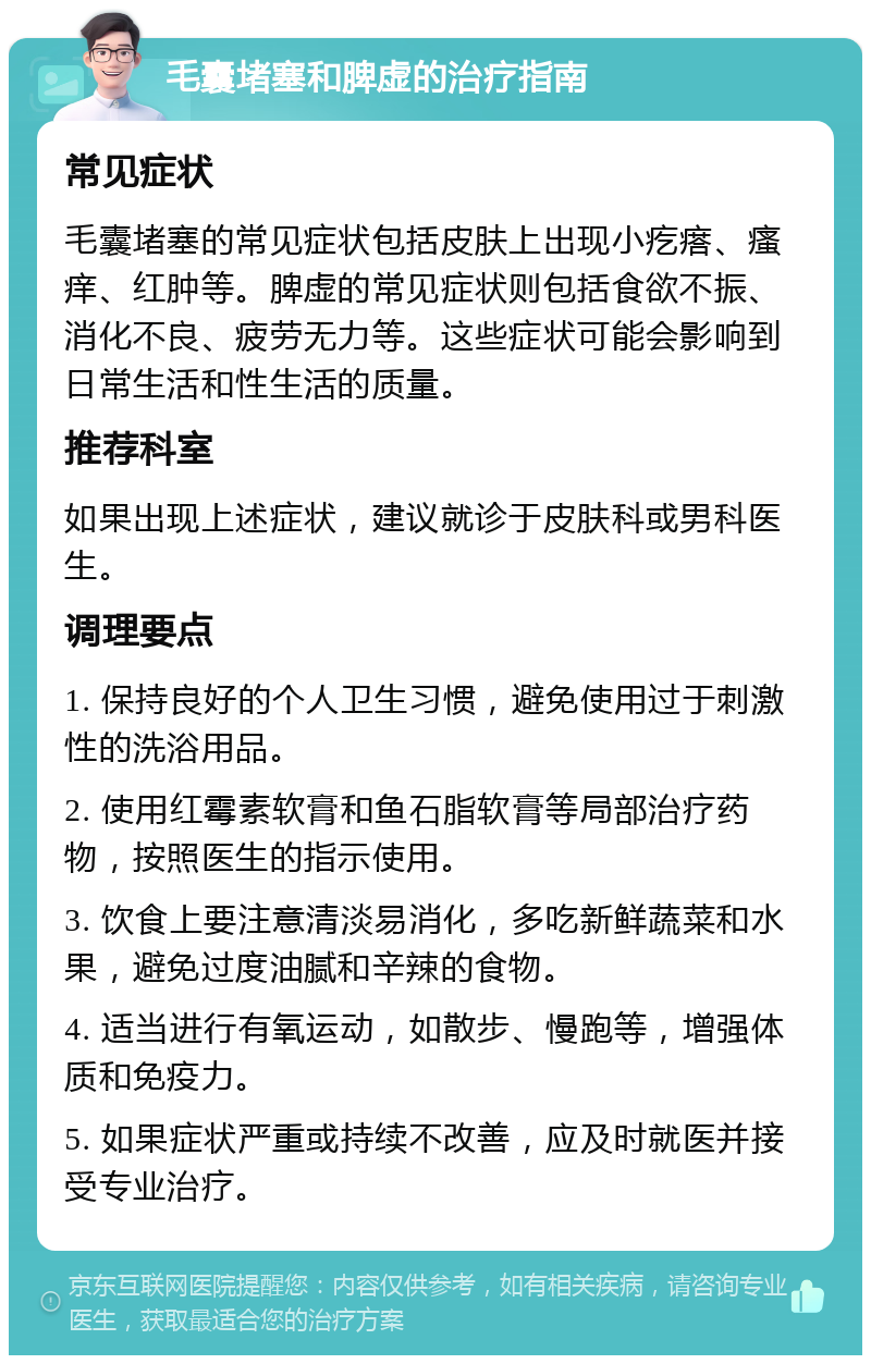 毛囊堵塞和脾虚的治疗指南 常见症状 毛囊堵塞的常见症状包括皮肤上出现小疙瘩、瘙痒、红肿等。脾虚的常见症状则包括食欲不振、消化不良、疲劳无力等。这些症状可能会影响到日常生活和性生活的质量。 推荐科室 如果出现上述症状，建议就诊于皮肤科或男科医生。 调理要点 1. 保持良好的个人卫生习惯，避免使用过于刺激性的洗浴用品。 2. 使用红霉素软膏和鱼石脂软膏等局部治疗药物，按照医生的指示使用。 3. 饮食上要注意清淡易消化，多吃新鲜蔬菜和水果，避免过度油腻和辛辣的食物。 4. 适当进行有氧运动，如散步、慢跑等，增强体质和免疫力。 5. 如果症状严重或持续不改善，应及时就医并接受专业治疗。