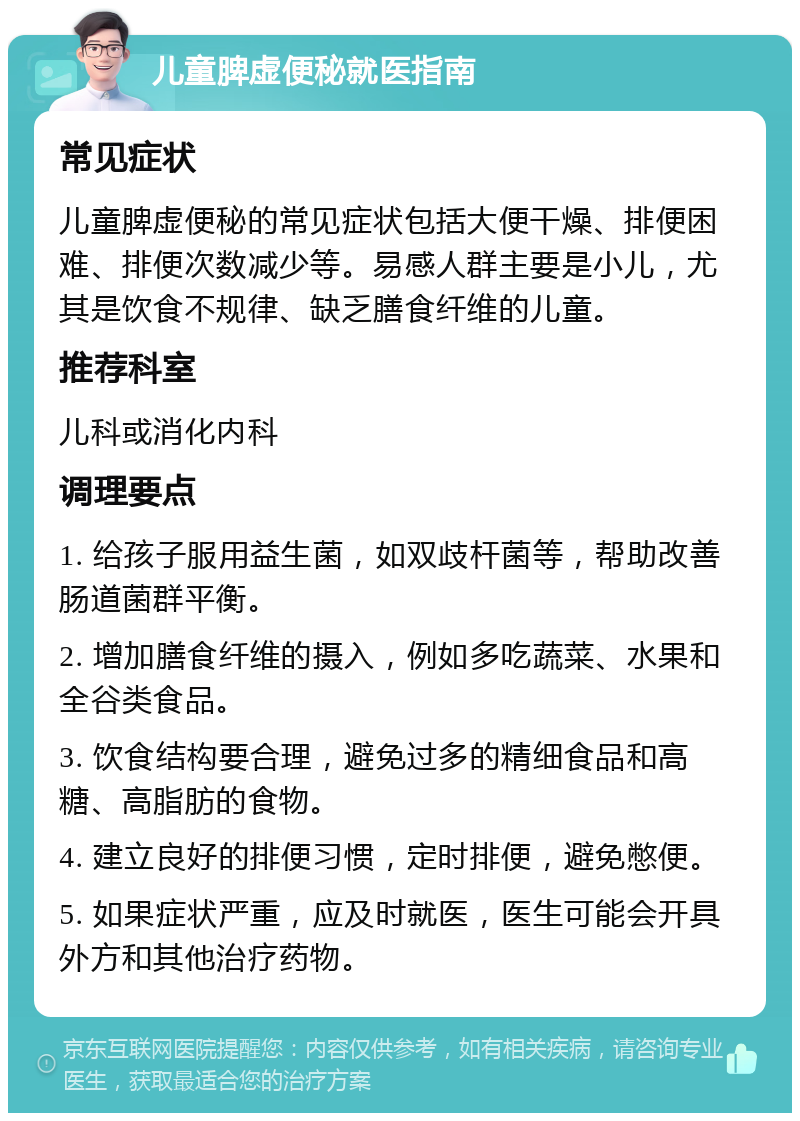 儿童脾虚便秘就医指南 常见症状 儿童脾虚便秘的常见症状包括大便干燥、排便困难、排便次数减少等。易感人群主要是小儿，尤其是饮食不规律、缺乏膳食纤维的儿童。 推荐科室 儿科或消化内科 调理要点 1. 给孩子服用益生菌，如双歧杆菌等，帮助改善肠道菌群平衡。 2. 增加膳食纤维的摄入，例如多吃蔬菜、水果和全谷类食品。 3. 饮食结构要合理，避免过多的精细食品和高糖、高脂肪的食物。 4. 建立良好的排便习惯，定时排便，避免憋便。 5. 如果症状严重，应及时就医，医生可能会开具外方和其他治疗药物。