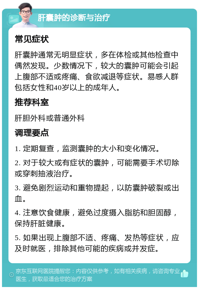 肝囊肿的诊断与治疗 常见症状 肝囊肿通常无明显症状，多在体检或其他检查中偶然发现。少数情况下，较大的囊肿可能会引起上腹部不适或疼痛、食欲减退等症状。易感人群包括女性和40岁以上的成年人。 推荐科室 肝胆外科或普通外科 调理要点 1. 定期复查，监测囊肿的大小和变化情况。 2. 对于较大或有症状的囊肿，可能需要手术切除或穿刺抽液治疗。 3. 避免剧烈运动和重物提起，以防囊肿破裂或出血。 4. 注意饮食健康，避免过度摄入脂肪和胆固醇，保持肝脏健康。 5. 如果出现上腹部不适、疼痛、发热等症状，应及时就医，排除其他可能的疾病或并发症。