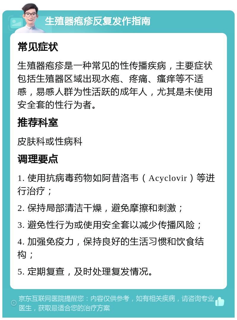 生殖器疱疹反复发作指南 常见症状 生殖器疱疹是一种常见的性传播疾病，主要症状包括生殖器区域出现水疱、疼痛、瘙痒等不适感，易感人群为性活跃的成年人，尤其是未使用安全套的性行为者。 推荐科室 皮肤科或性病科 调理要点 1. 使用抗病毒药物如阿昔洛韦（Acyclovir）等进行治疗； 2. 保持局部清洁干燥，避免摩擦和刺激； 3. 避免性行为或使用安全套以减少传播风险； 4. 加强免疫力，保持良好的生活习惯和饮食结构； 5. 定期复查，及时处理复发情况。