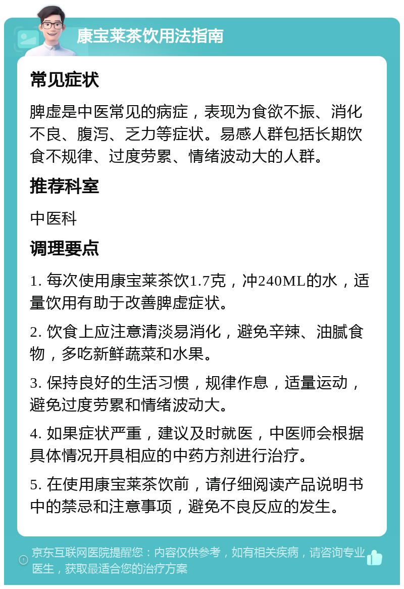 康宝莱茶饮用法指南 常见症状 脾虚是中医常见的病症，表现为食欲不振、消化不良、腹泻、乏力等症状。易感人群包括长期饮食不规律、过度劳累、情绪波动大的人群。 推荐科室 中医科 调理要点 1. 每次使用康宝莱茶饮1.7克，冲240ML的水，适量饮用有助于改善脾虚症状。 2. 饮食上应注意清淡易消化，避免辛辣、油腻食物，多吃新鲜蔬菜和水果。 3. 保持良好的生活习惯，规律作息，适量运动，避免过度劳累和情绪波动大。 4. 如果症状严重，建议及时就医，中医师会根据具体情况开具相应的中药方剂进行治疗。 5. 在使用康宝莱茶饮前，请仔细阅读产品说明书中的禁忌和注意事项，避免不良反应的发生。