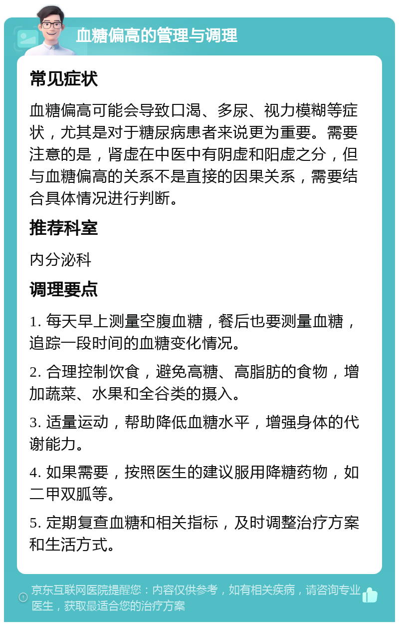 血糖偏高的管理与调理 常见症状 血糖偏高可能会导致口渴、多尿、视力模糊等症状，尤其是对于糖尿病患者来说更为重要。需要注意的是，肾虚在中医中有阴虚和阳虚之分，但与血糖偏高的关系不是直接的因果关系，需要结合具体情况进行判断。 推荐科室 内分泌科 调理要点 1. 每天早上测量空腹血糖，餐后也要测量血糖，追踪一段时间的血糖变化情况。 2. 合理控制饮食，避免高糖、高脂肪的食物，增加蔬菜、水果和全谷类的摄入。 3. 适量运动，帮助降低血糖水平，增强身体的代谢能力。 4. 如果需要，按照医生的建议服用降糖药物，如二甲双胍等。 5. 定期复查血糖和相关指标，及时调整治疗方案和生活方式。