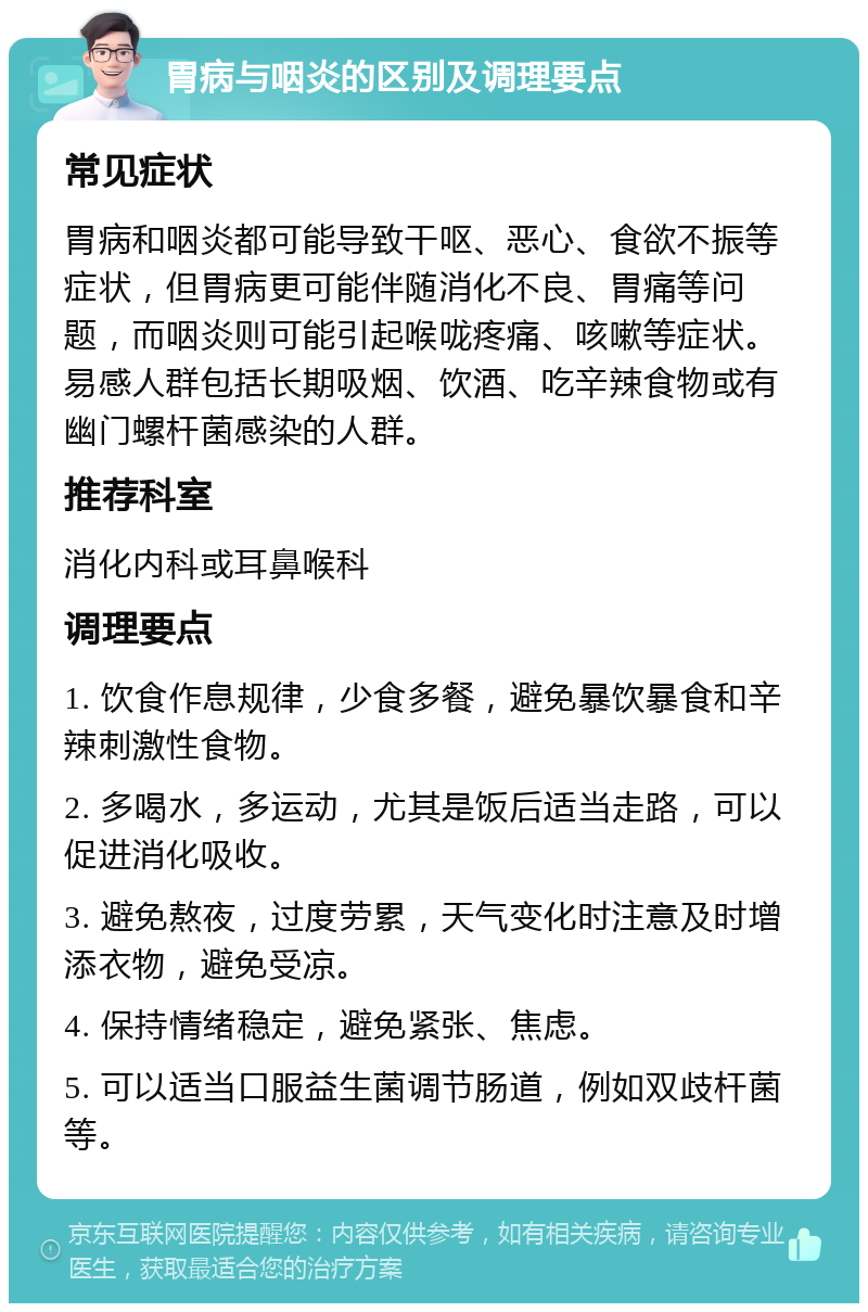 胃病与咽炎的区别及调理要点 常见症状 胃病和咽炎都可能导致干呕、恶心、食欲不振等症状，但胃病更可能伴随消化不良、胃痛等问题，而咽炎则可能引起喉咙疼痛、咳嗽等症状。易感人群包括长期吸烟、饮酒、吃辛辣食物或有幽门螺杆菌感染的人群。 推荐科室 消化内科或耳鼻喉科 调理要点 1. 饮食作息规律，少食多餐，避免暴饮暴食和辛辣刺激性食物。 2. 多喝水，多运动，尤其是饭后适当走路，可以促进消化吸收。 3. 避免熬夜，过度劳累，天气变化时注意及时增添衣物，避免受凉。 4. 保持情绪稳定，避免紧张、焦虑。 5. 可以适当口服益生菌调节肠道，例如双歧杆菌等。