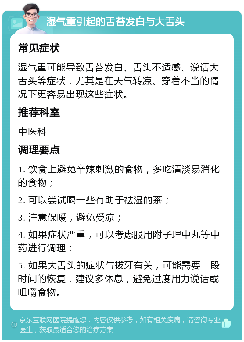 湿气重引起的舌苔发白与大舌头 常见症状 湿气重可能导致舌苔发白、舌头不适感、说话大舌头等症状，尤其是在天气转凉、穿着不当的情况下更容易出现这些症状。 推荐科室 中医科 调理要点 1. 饮食上避免辛辣刺激的食物，多吃清淡易消化的食物； 2. 可以尝试喝一些有助于祛湿的茶； 3. 注意保暖，避免受凉； 4. 如果症状严重，可以考虑服用附子理中丸等中药进行调理； 5. 如果大舌头的症状与拔牙有关，可能需要一段时间的恢复，建议多休息，避免过度用力说话或咀嚼食物。