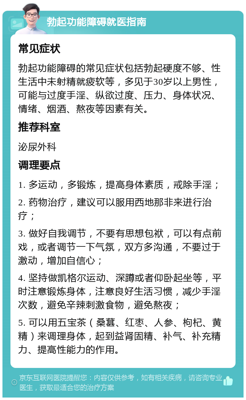 勃起功能障碍就医指南 常见症状 勃起功能障碍的常见症状包括勃起硬度不够、性生活中未射精就疲软等，多见于30岁以上男性，可能与过度手淫、纵欲过度、压力、身体状况、情绪、烟酒、熬夜等因素有关。 推荐科室 泌尿外科 调理要点 1. 多运动，多锻炼，提高身体素质，戒除手淫； 2. 药物治疗，建议可以服用西地那非来进行治疗； 3. 做好自我调节，不要有思想包袱，可以有点前戏，或者调节一下气氛，双方多沟通，不要过于激动，增加自信心； 4. 坚持做凯格尔运动、深蹲或者仰卧起坐等，平时注意锻炼身体，注意良好生活习惯，减少手淫次数，避免辛辣刺激食物，避免熬夜； 5. 可以用五宝茶（桑葚、红枣、人参、枸杞、黄精）来调理身体，起到益肾固精、补气、补充精力、提高性能力的作用。