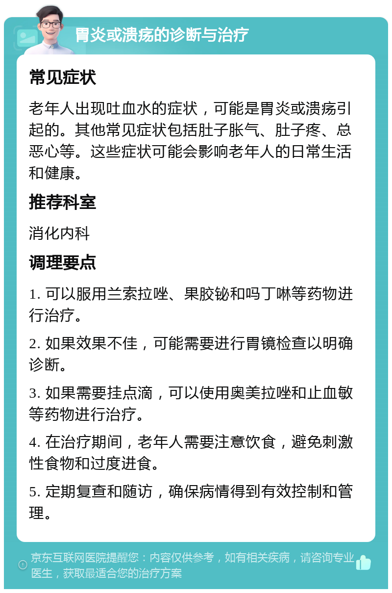 胃炎或溃疡的诊断与治疗 常见症状 老年人出现吐血水的症状，可能是胃炎或溃疡引起的。其他常见症状包括肚子胀气、肚子疼、总恶心等。这些症状可能会影响老年人的日常生活和健康。 推荐科室 消化内科 调理要点 1. 可以服用兰索拉唑、果胶铋和吗丁啉等药物进行治疗。 2. 如果效果不佳，可能需要进行胃镜检查以明确诊断。 3. 如果需要挂点滴，可以使用奥美拉唑和止血敏等药物进行治疗。 4. 在治疗期间，老年人需要注意饮食，避免刺激性食物和过度进食。 5. 定期复查和随访，确保病情得到有效控制和管理。