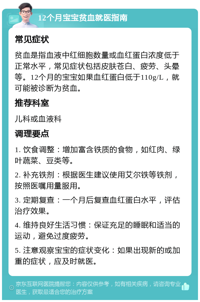 12个月宝宝贫血就医指南 常见症状 贫血是指血液中红细胞数量或血红蛋白浓度低于正常水平，常见症状包括皮肤苍白、疲劳、头晕等。12个月的宝宝如果血红蛋白低于110g/L，就可能被诊断为贫血。 推荐科室 儿科或血液科 调理要点 1. 饮食调整：增加富含铁质的食物，如红肉、绿叶蔬菜、豆类等。 2. 补充铁剂：根据医生建议使用艾尔铁等铁剂，按照医嘱用量服用。 3. 定期复查：一个月后复查血红蛋白水平，评估治疗效果。 4. 维持良好生活习惯：保证充足的睡眠和适当的运动，避免过度疲劳。 5. 注意观察宝宝的症状变化：如果出现新的或加重的症状，应及时就医。