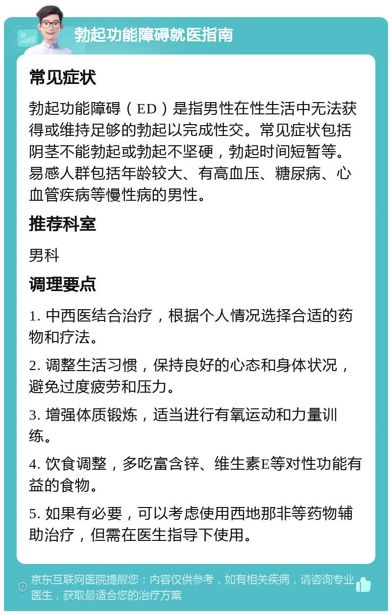 勃起功能障碍就医指南 常见症状 勃起功能障碍（ED）是指男性在性生活中无法获得或维持足够的勃起以完成性交。常见症状包括阴茎不能勃起或勃起不坚硬，勃起时间短暂等。易感人群包括年龄较大、有高血压、糖尿病、心血管疾病等慢性病的男性。 推荐科室 男科 调理要点 1. 中西医结合治疗，根据个人情况选择合适的药物和疗法。 2. 调整生活习惯，保持良好的心态和身体状况，避免过度疲劳和压力。 3. 增强体质锻炼，适当进行有氧运动和力量训练。 4. 饮食调整，多吃富含锌、维生素E等对性功能有益的食物。 5. 如果有必要，可以考虑使用西地那非等药物辅助治疗，但需在医生指导下使用。