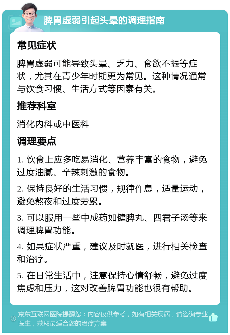 脾胃虚弱引起头晕的调理指南 常见症状 脾胃虚弱可能导致头晕、乏力、食欲不振等症状，尤其在青少年时期更为常见。这种情况通常与饮食习惯、生活方式等因素有关。 推荐科室 消化内科或中医科 调理要点 1. 饮食上应多吃易消化、营养丰富的食物，避免过度油腻、辛辣刺激的食物。 2. 保持良好的生活习惯，规律作息，适量运动，避免熬夜和过度劳累。 3. 可以服用一些中成药如健脾丸、四君子汤等来调理脾胃功能。 4. 如果症状严重，建议及时就医，进行相关检查和治疗。 5. 在日常生活中，注意保持心情舒畅，避免过度焦虑和压力，这对改善脾胃功能也很有帮助。