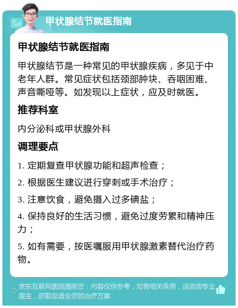 甲状腺结节就医指南 甲状腺结节就医指南 甲状腺结节是一种常见的甲状腺疾病，多见于中老年人群。常见症状包括颈部肿块、吞咽困难、声音嘶哑等。如发现以上症状，应及时就医。 推荐科室 内分泌科或甲状腺外科 调理要点 1. 定期复查甲状腺功能和超声检查； 2. 根据医生建议进行穿刺或手术治疗； 3. 注意饮食，避免摄入过多碘盐； 4. 保持良好的生活习惯，避免过度劳累和精神压力； 5. 如有需要，按医嘱服用甲状腺激素替代治疗药物。