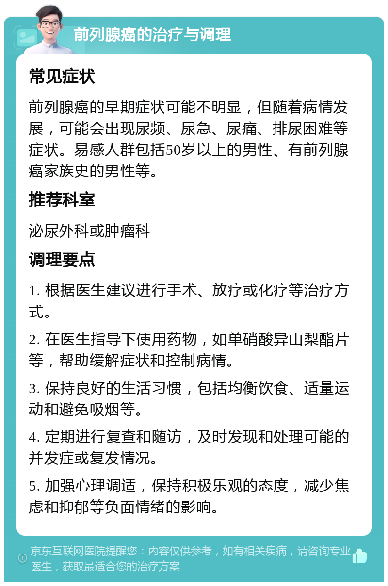 前列腺癌的治疗与调理 常见症状 前列腺癌的早期症状可能不明显，但随着病情发展，可能会出现尿频、尿急、尿痛、排尿困难等症状。易感人群包括50岁以上的男性、有前列腺癌家族史的男性等。 推荐科室 泌尿外科或肿瘤科 调理要点 1. 根据医生建议进行手术、放疗或化疗等治疗方式。 2. 在医生指导下使用药物，如单硝酸异山梨酯片等，帮助缓解症状和控制病情。 3. 保持良好的生活习惯，包括均衡饮食、适量运动和避免吸烟等。 4. 定期进行复查和随访，及时发现和处理可能的并发症或复发情况。 5. 加强心理调适，保持积极乐观的态度，减少焦虑和抑郁等负面情绪的影响。