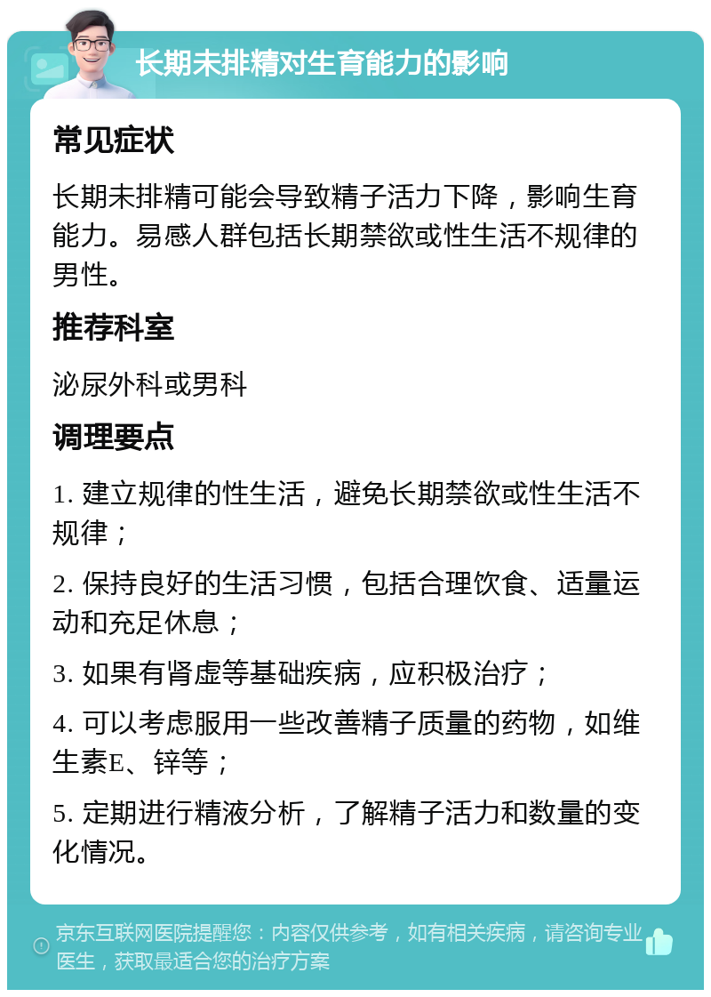 长期未排精对生育能力的影响 常见症状 长期未排精可能会导致精子活力下降，影响生育能力。易感人群包括长期禁欲或性生活不规律的男性。 推荐科室 泌尿外科或男科 调理要点 1. 建立规律的性生活，避免长期禁欲或性生活不规律； 2. 保持良好的生活习惯，包括合理饮食、适量运动和充足休息； 3. 如果有肾虚等基础疾病，应积极治疗； 4. 可以考虑服用一些改善精子质量的药物，如维生素E、锌等； 5. 定期进行精液分析，了解精子活力和数量的变化情况。